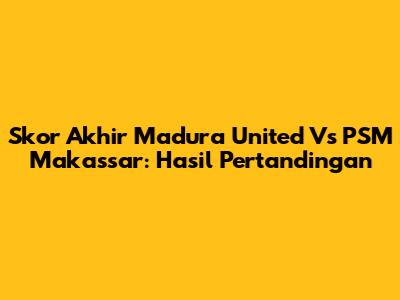 Skor Akhir Madura United Vs PSM Makassar: Hasil Pertandingan