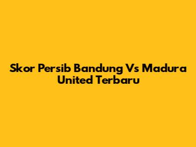 Skor Persib Bandung Vs Madura United Terbaru
