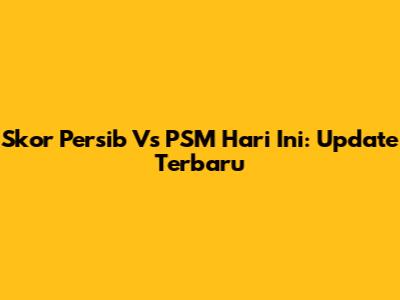 Skor Persib Vs PSM Hari Ini: Update Terbaru