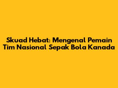 Skuad Hebat: Mengenal Pemain Tim Nasional Sepak Bola Kanada