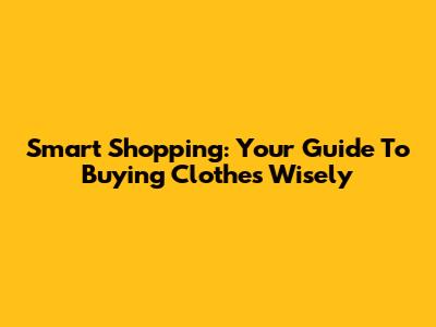 Smart Shopping: Your Guide To Buying Clothes Wisely