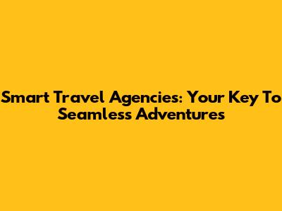 Smart Travel Agencies: Your Key To Seamless Adventures