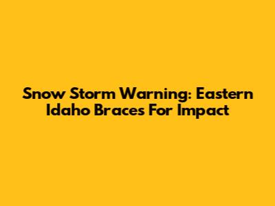 Snow Storm Warning: Eastern Idaho Braces For Impact