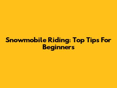 Snowmobile Riding: Top Tips For Beginners