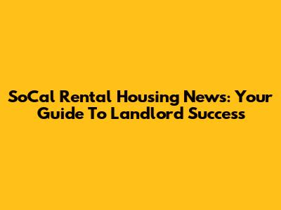SoCal Rental Housing News: Your Guide To Landlord Success