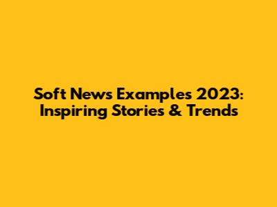 Soft News Examples 2023: Inspiring Stories & Trends