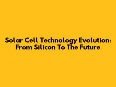 Solar Cell Technology Evolution: From Silicon To The Future