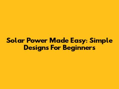 Solar Power Made Easy: Simple Designs For Beginners