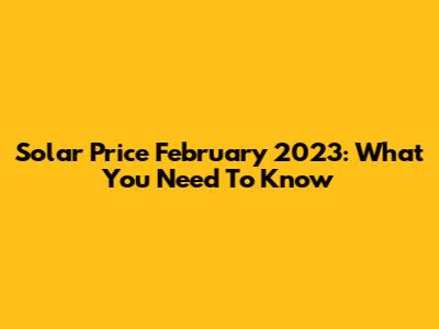 Solar Price February 2023: What You Need To Know