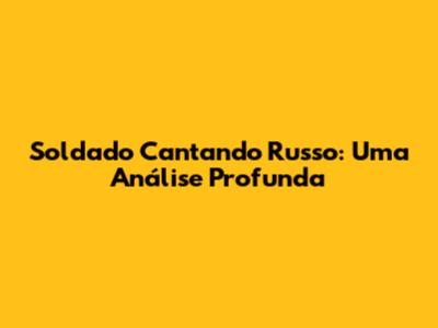 Soldado Cantando Russo: Uma Análise Profunda