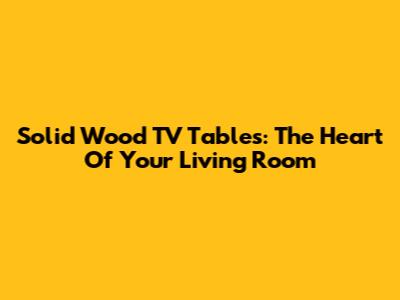 Solid Wood TV Tables: The Heart Of Your Living Room