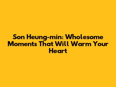 Son Heung-min: Wholesome Moments That Will Warm Your Heart