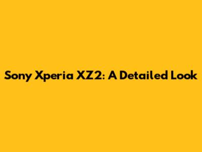Sony Xperia XZ2: A Detailed Look