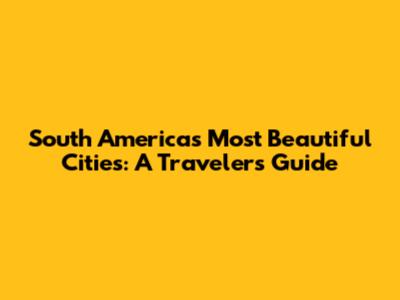 South America's Most Beautiful Cities: A Traveler's Guide
