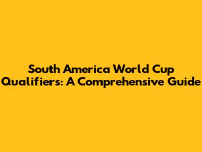 South America World Cup Qualifiers: A Comprehensive Guide
