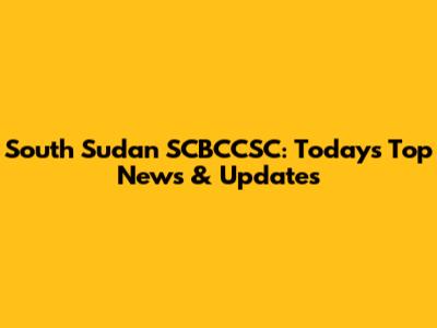 South Sudan SCBCCSC: Today's Top News & Updates