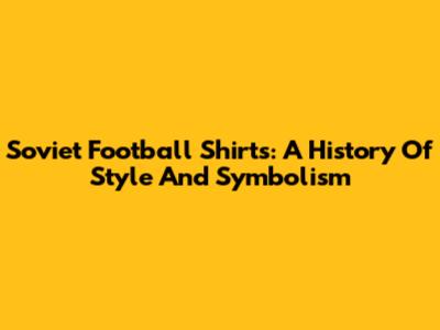 Soviet Football Shirts: A History Of Style And Symbolism