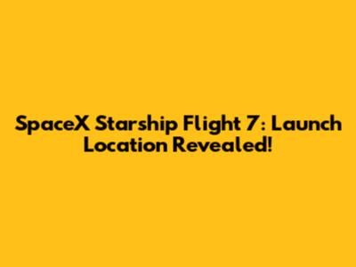 SpaceX Starship Flight 7: Launch Location Revealed!