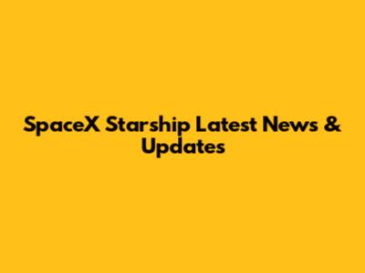 SpaceX Starship Latest News & Updates