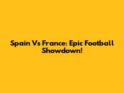 Spain Vs France: Epic Football Showdown!