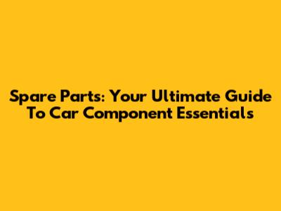 Spare Parts: Your Ultimate Guide To Car Component Essentials