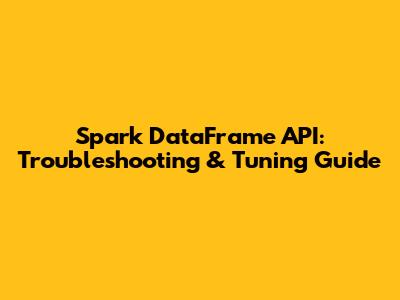 Spark DataFrame API: Troubleshooting & Tuning Guide