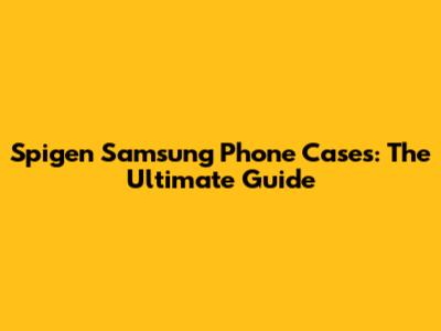 Spigen Samsung Phone Cases: The Ultimate Guide