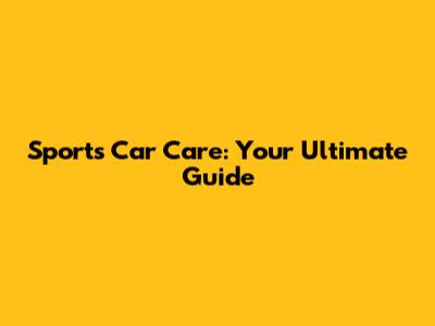 Sports Car Care: Your Ultimate Guide