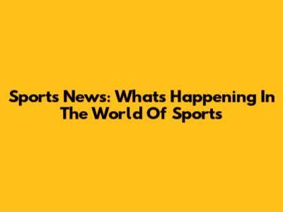Sports News: What's Happening In The World Of Sports