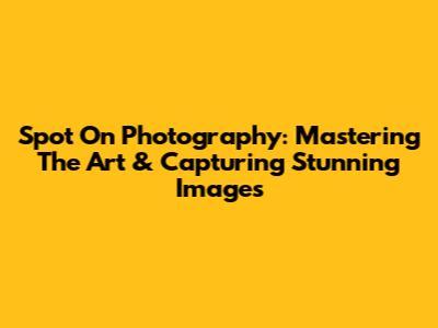Spot On Photography: Mastering The Art & Capturing Stunning Images