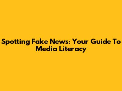 Spotting Fake News: Your Guide To Media Literacy
