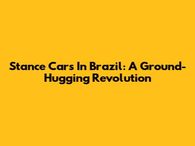 Stance Cars In Brazil: A Ground-Hugging Revolution