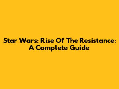 Star Wars: Rise Of The Resistance: A Complete Guide