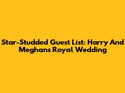 Star-Studded Guest List: Harry And Meghan's Royal Wedding