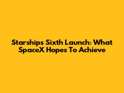 Starship's Sixth Launch: What SpaceX Hopes To Achieve