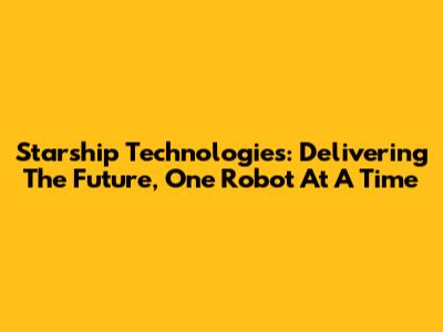 Starship Technologies: Delivering The Future, One Robot At A Time