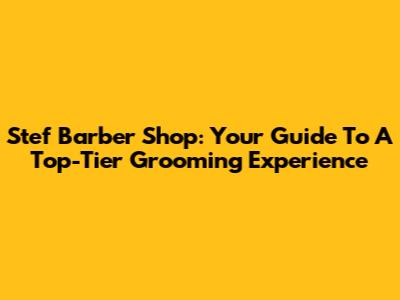 Stef Barber Shop: Your Guide To A Top-Tier Grooming Experience