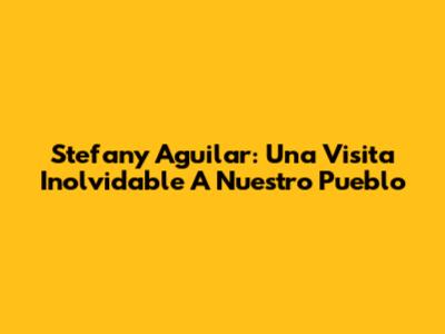 Stefany Aguilar: Una Visita Inolvidable A Nuestro Pueblo