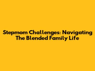 Stepmom Challenges: Navigating The Blended Family Life