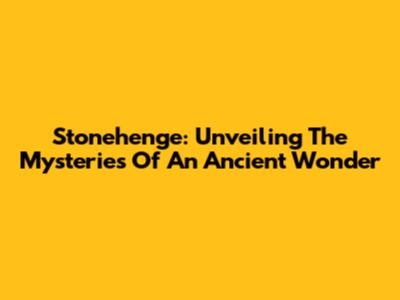 Stonehenge: Unveiling The Mysteries Of An Ancient Wonder