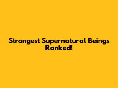 Strongest Supernatural Beings Ranked!