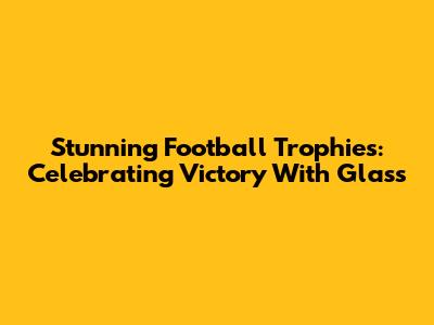 Stunning Football Trophies: Celebrating Victory With Glass