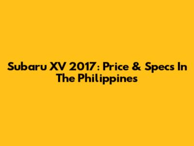 Subaru XV 2017: Price & Specs In The Philippines
