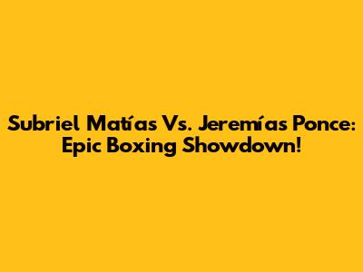 Subriel Matías Vs. Jeremías Ponce: Epic Boxing Showdown!