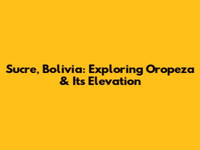 Sucre, Bolivia: Exploring Oropeza & Its Elevation
