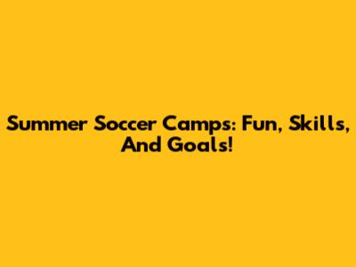 Summer Soccer Camps: Fun, Skills, And Goals!
