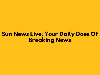 Sun News Live: Your Daily Dose Of Breaking News