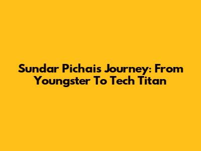Sundar Pichai's Journey: From Youngster To Tech Titan