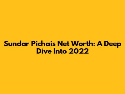 Sundar Pichai's Net Worth: A Deep Dive Into 2022