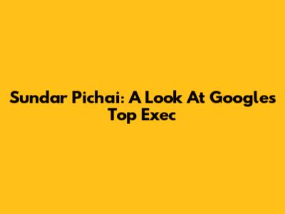 Sundar Pichai: A Look At Google's Top Exec